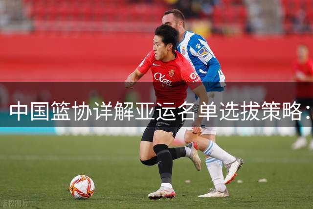 中国篮协详解亚运名单选拔策略：着眼未来兼顾当下