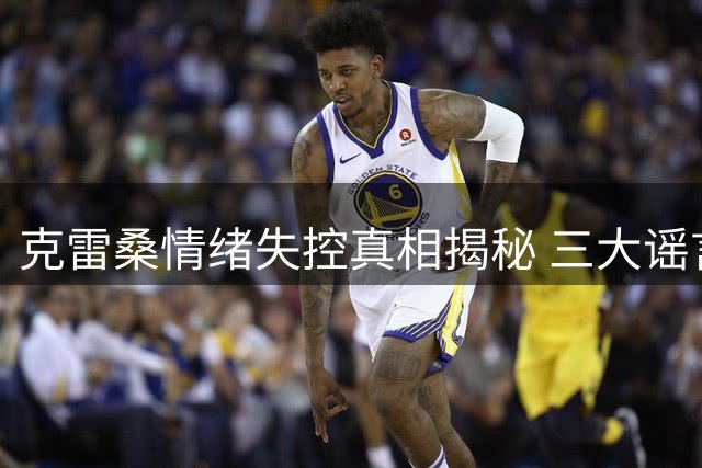 克雷桑情绪失控真相揭秘 三大谣言逐一击破