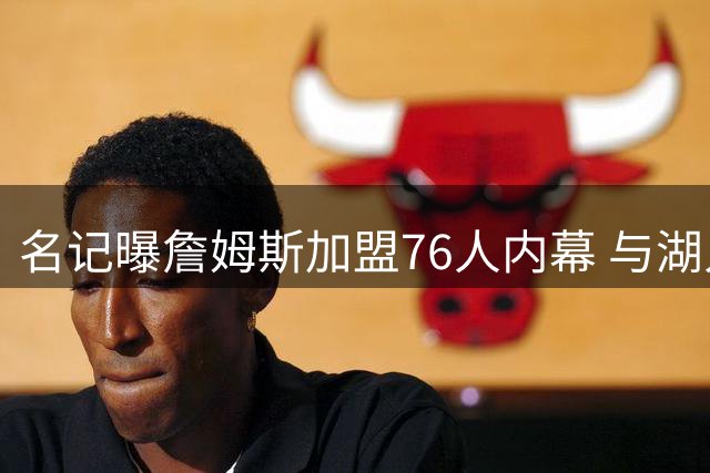 名记曝詹姆斯加盟76人内幕 与湖人友好结束合作