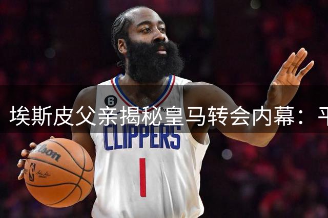埃斯皮父亲揭秘皇马转会内幕：平凡家庭的非凡蜕变