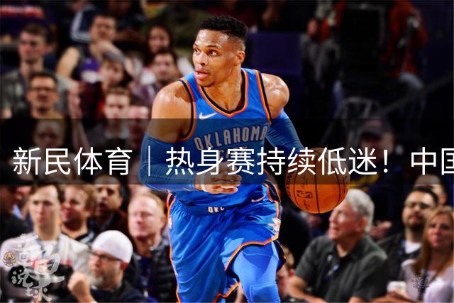 新民体育｜热身赛持续低迷！中国男篮的“最强暑期工”王俊杰到底怎么了？