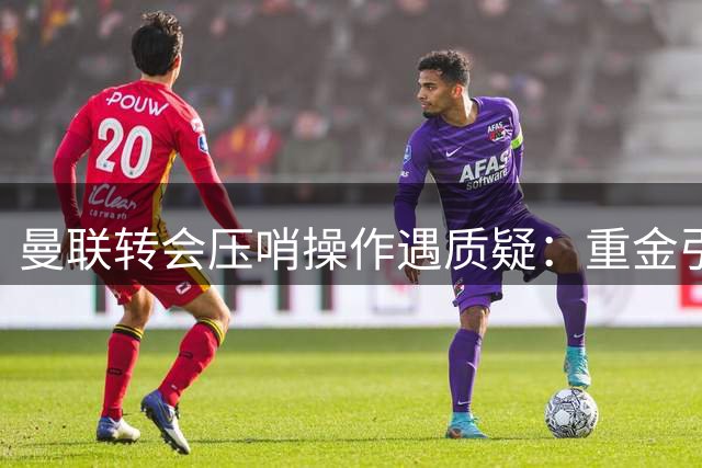 曼联转会压哨操作遇质疑：重金引援伤病频发 4000万寻替代方案