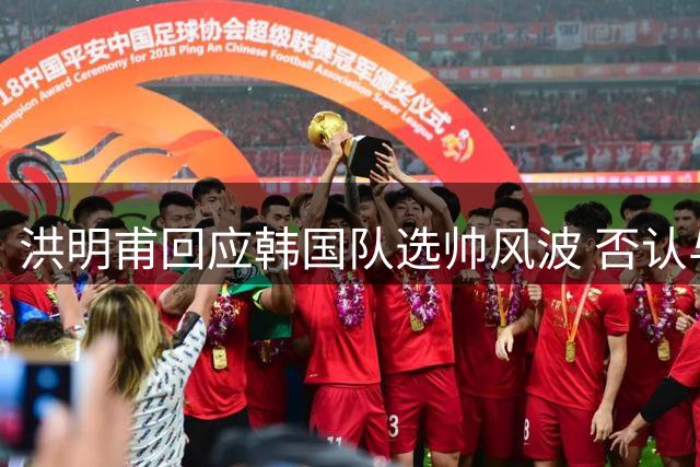 洪明甫回应韩国队选帅风波 否认与前足协主席接触