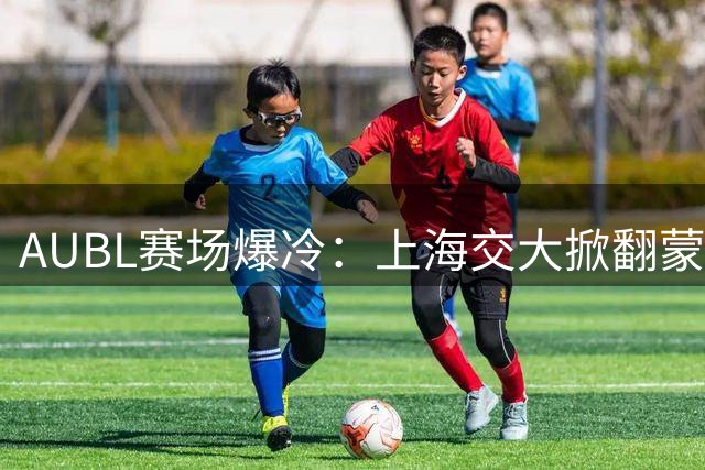 AUBL赛场爆冷：上海交大掀翻蒙古劲旅，陈天灿全能表现成关键