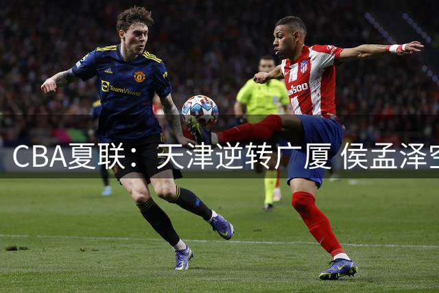 CBA夏联：天津逆转广厦 侯孟泽空砍24+8